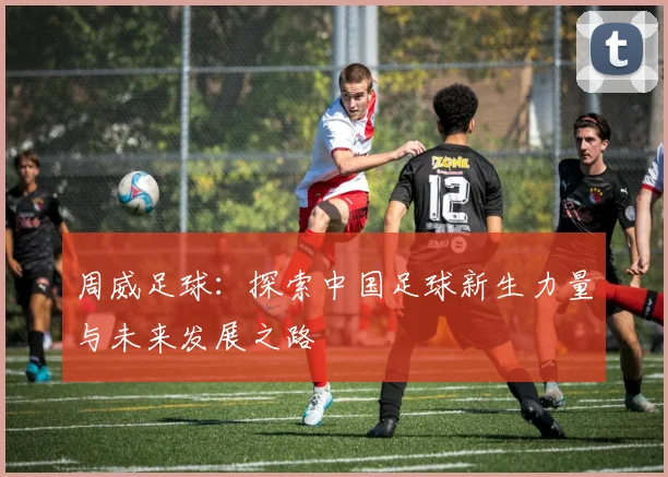 周威足球：探索中国足球新生力量与未来发展之路