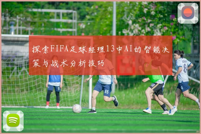探索FIFA足球经理13中AI的智能决策与战术分析技巧