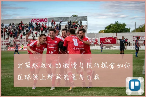 打篮球放电的激情与技巧探索如何在球场上释放能量与自我