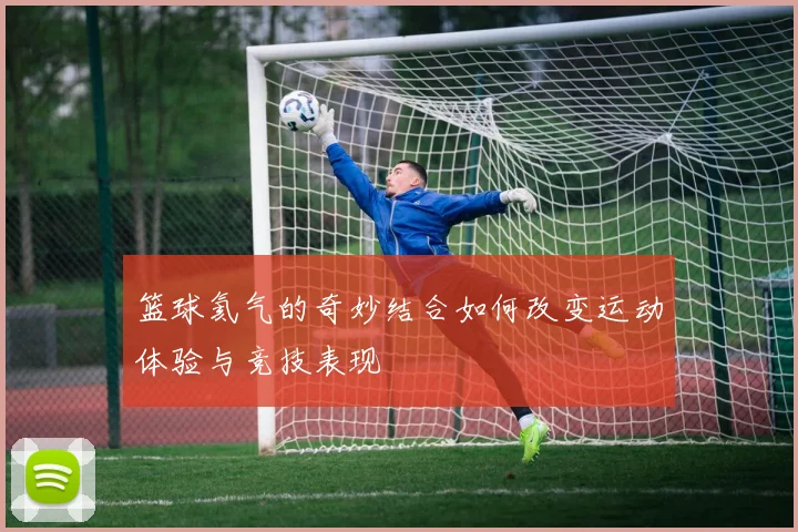 篮球氦气的奇妙结合如何改变运动体验与竞技表现