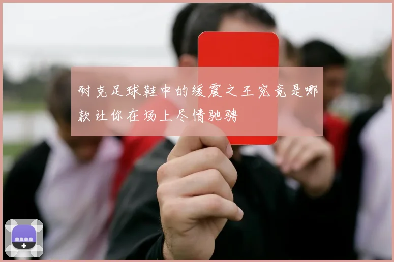 耐克足球鞋中的缓震之王究竟是哪款让你在场上尽情驰骋