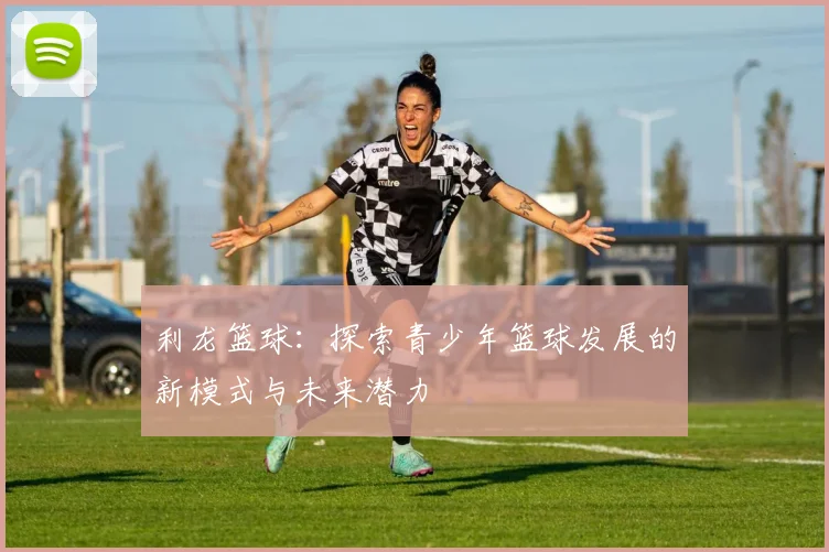利龙篮球：探索青少年篮球发展的新模式与未来潜力