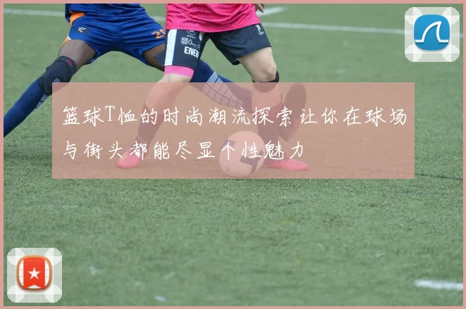 篮球T恤的时尚潮流探索让你在球场与街头都能尽显个性魅力